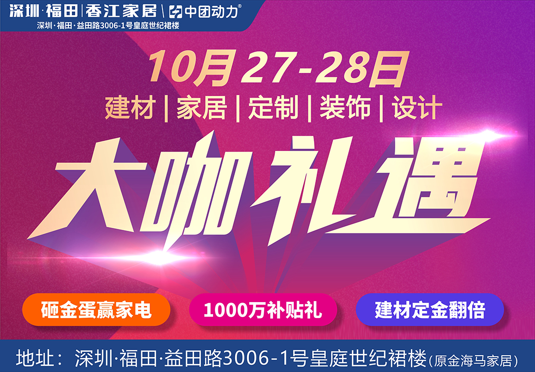 【家居建材】10月27-28日福田香江家居 大咖礼遇 /无需购物签到有礼 /1000万补贴礼遇，最高20%补贴 /砸金蛋100%有礼  /家居建材定金翻倍，最高10倍抵现  下订成交，赢尾款免单